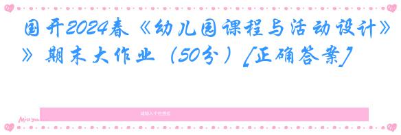 国开2024春《幼儿园课程与活动设计》期末大作业（50分）[正确答案]