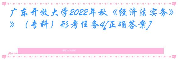 广东开放大学2022年秋《经济法实务》（专科）形考任务4[正确答案]