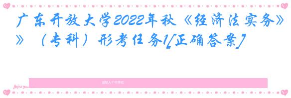 广东开放大学2022年秋《经济法实务》（专科）形考任务1[正确答案]